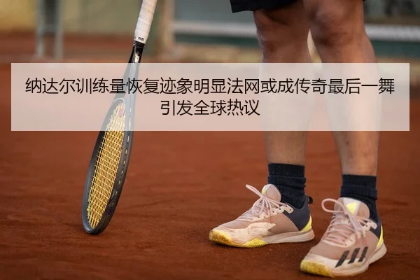 纳达尔训练量恢复迹象明显法网或成传奇最后一舞引发全球热议