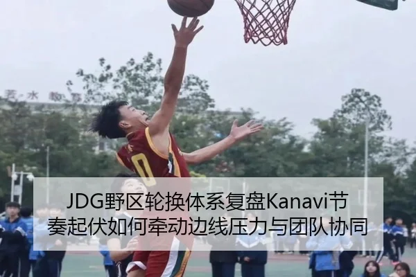 JDG野区轮换体系复盘Kanavi节奏起伏如何牵动边线压力与团队协同