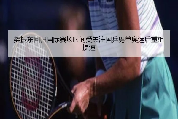 樊振东回归国际赛场时间受关注国乒男单奥运后重组提速