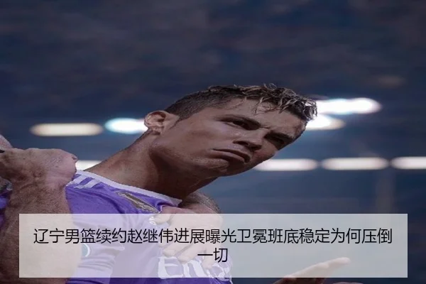 辽宁男篮续约赵继伟进展曝光卫冕班底稳定为何压倒一切